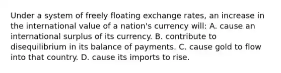 Under a system of freely floating exchange rates, an increase in the international value of a nation's currency will: A. cause an international surplus of its currency. B. contribute to disequilibrium in its balance of payments. C. cause gold to flow into that country. D. cause its imports to rise.