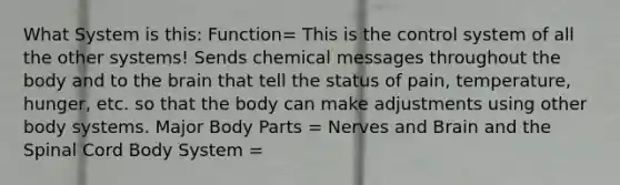 What System is this: Function= This is the control system of all the other systems! Sends chemical messages throughout the body and to the brain that tell the status of pain, temperature, hunger, etc. so that the body can make adjustments using other body systems. Major Body Parts = Nerves and Brain and the Spinal Cord Body System =