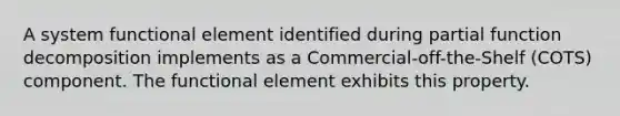 A system functional element identified during partial function decomposition implements as a Commercial-off-the-Shelf (COTS) component. The functional element exhibits this property.