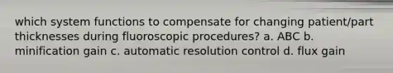 which system functions to compensate for changing patient/part thicknesses during fluoroscopic procedures? a. ABC b. minification gain c. automatic resolution control d. flux gain