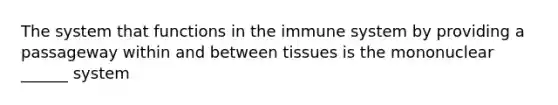 The system that functions in the immune system by providing a passageway within and between tissues is the mononuclear ______ system