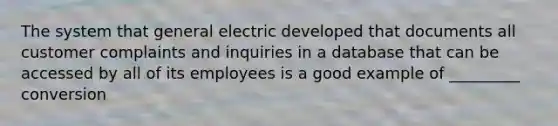 The system that general electric developed that documents all customer complaints and inquiries in a database that can be accessed by all of its employees is a good example of _________ conversion