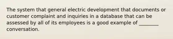 The system that general electric development that documents or customer complaint and inquiries in a database that can be assessed by all of its employees is a good example of ________ conversation.