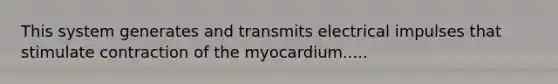 This system generates and transmits electrical impulses that stimulate contraction of the myocardium.....