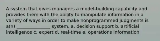 A system that gives managers a model-building capability and provides them with the ability to manipulate information in a variety of ways in order to make nonprogrammed judgments is a(n) _______________ system. a. decision support b. artificial intelligence c. expert d. real-time e. operations information