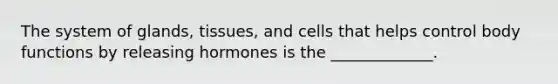 The system of glands, tissues, and cells that helps control body functions by releasing hormones is the _____________.