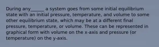 During any______ a system goes from some initial equilibrium state with an initial pressure, temperature, and volume to some other equilibrium state, which may be at a different final pressure, temperature, or volume. These can be represented in graphical form with volume on the x-axis and pressure (or temperature) on the y-axis.