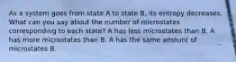 As a system goes from state A to state B, its entropy decreases. What can you say about the number of microstates corresponding to each state? A has less microstates than B. A has more microstates than B. A has the same amount of microstates B.