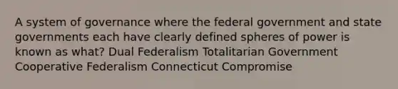 A system of governance where the federal government and state governments each have clearly defined spheres of power is known as what? Dual Federalism Totalitarian Government Cooperative Federalism Connecticut Compromise