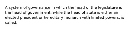 A system of governance in which the head of the legislature is the head of government, while the head of state is either an elected president or hereditary monarch with limited powers, is called: