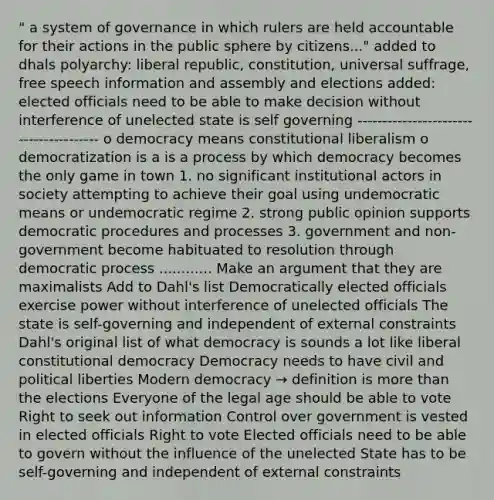 " a system of governance in which rulers are held accountable for their actions in the public sphere by citizens..." added to dhals polyarchy: liberal republic, constitution, universal suffrage, free speech information and assembly and elections added: elected officials need to be able to make decision without interference of unelected state is self governing --------------------------------------- o democracy means constitutional liberalism o democratization is a is a process by which democracy becomes the only game in town 1. no significant institutional actors in society attempting to achieve their goal using undemocratic means or undemocratic regime 2. strong public opinion supports democratic procedures and processes 3. government and non-government become habituated to resolution through democratic process ............ Make an argument that they are maximalists Add to Dahl's list Democratically elected officials exercise power without interference of unelected officials The state is self-governing and independent of external constraints Dahl's original list of what democracy is sounds a lot like liberal constitutional democracy Democracy needs to have civil and political liberties Modern democracy → definition is more than the elections Everyone of the legal age should be able to vote Right to seek out information Control over government is vested in elected officials Right to vote Elected officials need to be able to govern without the influence of the unelected State has to be self-governing and independent of external constraints