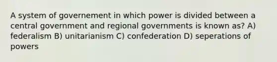 A system of governement in which power is divided between a central government and regional governments is known as? A) federalism B) unitarianism C) confederation D) seperations of powers