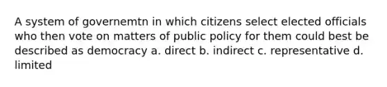 A system of governemtn in which citizens select elected officials who then vote on matters of public policy for them could best be described as democracy a. direct b. indirect c. representative d. limited