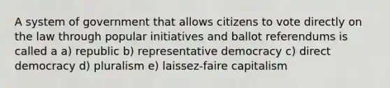 A system of government that allows citizens to vote directly on the law through popular initiatives and ballot referendums is called a a) republic b) representative democracy c) direct democracy d) pluralism e) laissez-faire capitalism