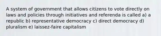 A system of government that allows citizens to vote directly on laws and policies through initiatives and referenda is called a) a republic b) representative democracy c) direct democracy d) pluralism e) laissez-faire capitalism