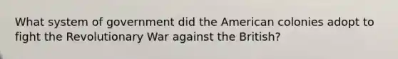 What system of government did the American colonies adopt to fight the Revolutionary War against the British?