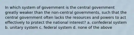 In which system of government is the central government greatly weaker than the non-central governments, such that the central government often lacks the resources and powers to act effectively to protect the national interest? a. confederal system b. unitary system c. federal system d. none of the above