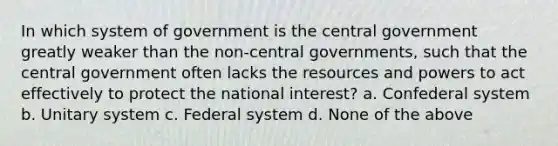 In which system of government is the central government greatly weaker than the non-central governments, such that the central government often lacks the resources and powers to act effectively to protect the national interest? a. Confederal system b. Unitary system c. Federal system d. None of the above