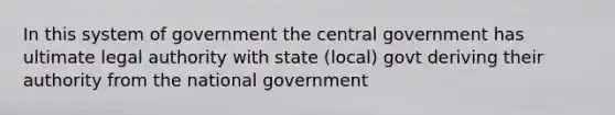 In this system of government the central government has ultimate legal authority with state (local) govt deriving their authority from the national government