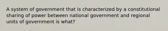 A system of government that is characterized by a constitutional sharing of power between national government and regional units of government is what?