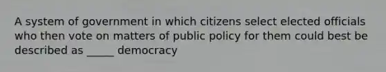 A system of government in which citizens select elected officials who then vote on matters of public policy for them could best be described as _____ democracy