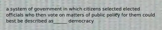 a system of government in which citizens selected elected officials who then vote on matters of public policy for them could best be described as______ democracy