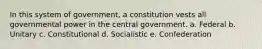 In this system of government, a constitution vests all governmental power in the central government. a. Federal b. Unitary c. Constitutional d. Socialistic e. Confederation