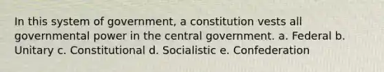 In this system of government, a constitution vests all governmental power in the central government. a. Federal b. Unitary c. Constitutional d. Socialistic e. Confederation