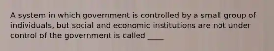 A system in which government is controlled by a small group of individuals, but social and economic institutions are not under control of the government is called ____