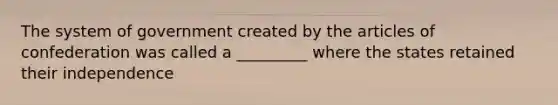 The system of government created by the articles of confederation was called a _________ where the states retained their independence