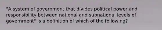 "A system of government that divides political power and responsibility between national and subnational levels of government" is a definition of which of the following?