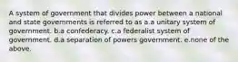 A system of government that divides power between a national and state governments is referred to as a.a unitary system of government. b.a confederacy. c.a federalist system of government. d.a separation of powers government. e.none of the above.