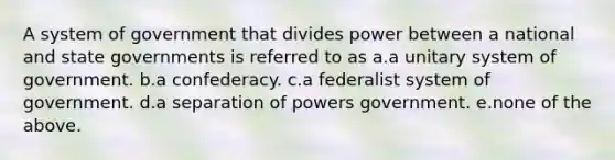 A system of government that divides power between a national and state governments is referred to as a.a unitary system of government. b.a confederacy. c.a federalist system of government. d.a separation of powers government. e.none of the above.