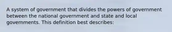 A system of government that divides the powers of government between the national government and state and local governments. This definition best describes: