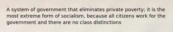 A system of government that eliminates private poverty; it is the most extreme form of socialism, because all citizens work for the government and there are no class distinctions