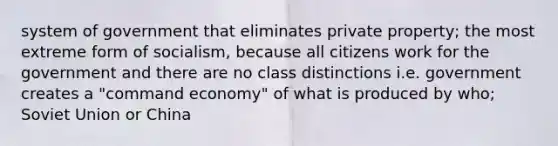 system of government that eliminates private property; the most extreme form of socialism, because all citizens work for the government and there are no class distinctions i.e. government creates a "command economy" of what is produced by who; Soviet Union or China