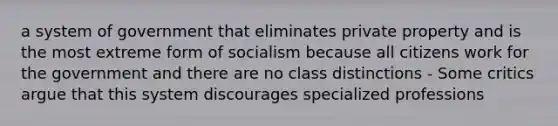 a system of government that eliminates private property and is the most extreme form of socialism because all citizens work for the government and there are no class distinctions - Some critics argue that this system discourages specialized professions