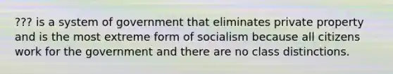 ??? is a system of government that eliminates private property and is the most extreme form of socialism because all citizens work for the government and there are no class distinctions.