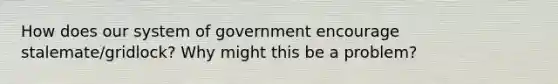 How does our system of government encourage stalemate/gridlock? Why might this be a problem?