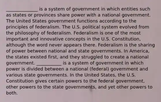 ______________ is a system of government in which entities such as states or provinces share power with a national government. The United States government functions according to the principles of federalism. The U.S. political system evolved from the philosophy of federalism. Federalism is one of the most important and innovative concepts in the U.S. Constitution, although the word never appears there. Federalism is the sharing of power between national and state governments. In America, the states existed first, and they struggled to create a national government. ___________ is a system of government in which power is divided between a national (federal) government and various state governments. In the United States, the U.S. Constitution gives certain powers to the federal government, other powers to the state governments, and yet other powers to both.