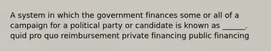 A system in which the government finances some or all of a campaign for a political party or candidate is known as ______. quid pro quo reimbursement private financing public financing