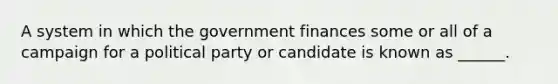 A system in which the government finances some or all of a campaign for a political party or candidate is known as ______.