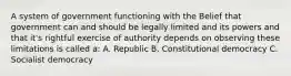 A system of government functioning with the Belief that government can and should be legally limited and its powers and that it's rightful exercise of authority depends on observing these limitations is called a: A. Republic B. Constitutional democracy C. Socialist democracy