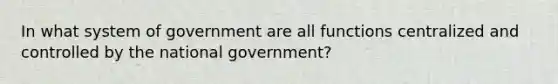 In what system of government are all functions centralized and controlled by the national government?