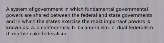 A system of government in which fundamental governmental powers are shared between the federal and state governments and in which the states exercise the most important powers is known as: a. a confederacy. b. bicameralism. c. dual federalism. d. marble cake federalism.