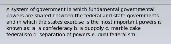 A system of government in which fundamental governmental powers are shared between the federal and state governments and in which the states exercise is the most important powers is known as: a. a confederacy b. a duopoly c. marble cake federalism d. separation of powers e. dual federalism