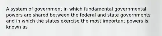 A system of government in which fundamental governmental powers are shared between the federal and state governments and in which the states exercise the most important powers is known as