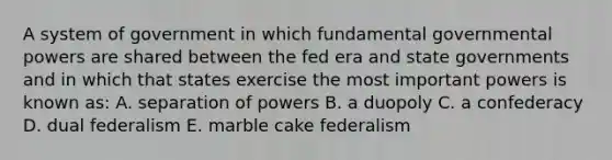 A system of government in which fundamental governmental powers are shared between the fed era and state governments and in which that states exercise the most important powers is known as: A. separation of powers B. a duopoly C. a confederacy D. dual federalism E. marble cake federalism