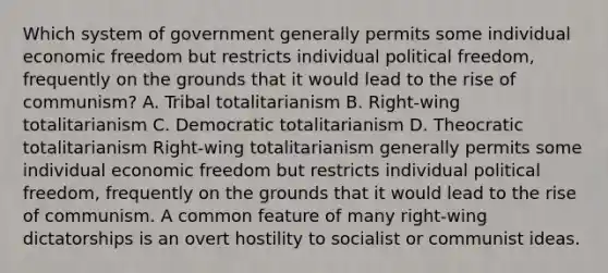 Which system of government generally permits some individual economic freedom but restricts individual political freedom, frequently on the grounds that it would lead to the rise of communism? A. Tribal totalitarianism B. Right-wing totalitarianism C. Democratic totalitarianism D. Theocratic totalitarianism Right-wing totalitarianism generally permits some individual economic freedom but restricts individual political freedom, frequently on the grounds that it would lead to the rise of communism. A common feature of many right-wing dictatorships is an overt hostility to socialist or communist ideas.