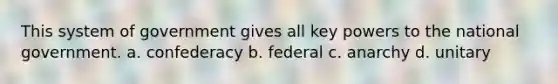 This system of government gives all key powers to the national government. a. confederacy b. federal c. anarchy d. unitary